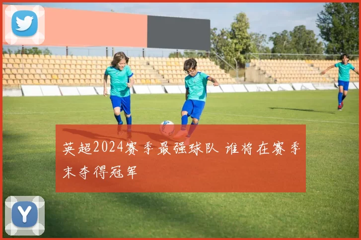 英超2024赛季最强球队 谁将在赛季末夺得冠军