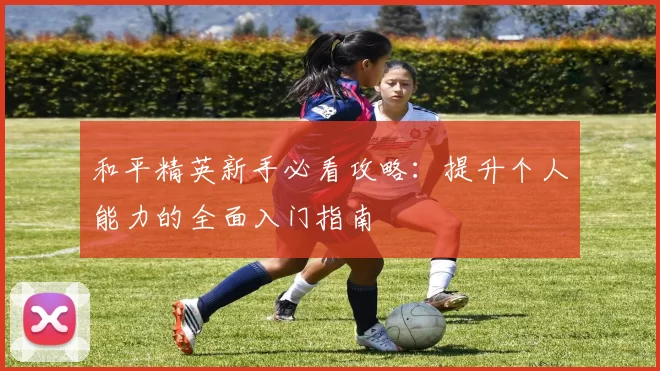 和平精英新手必看攻略:提升个人能力的全面入门指南