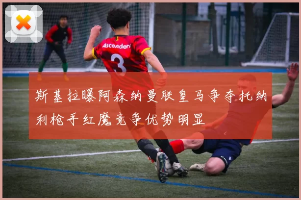 斯基拉曝阿森纳曼联皇马争夺托纳利枪手红魔竞争优势明显