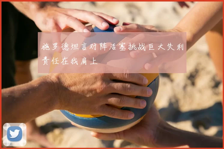施罗德坦言对阵活塞挑战巨大失利责任在我肩上