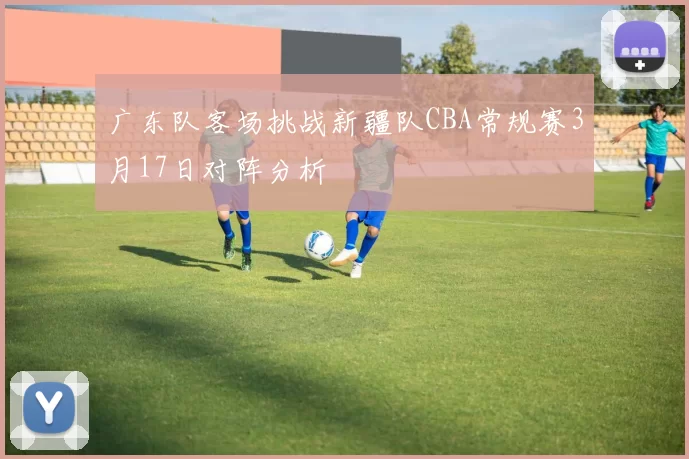 广东队客场挑战新疆队CBA常规赛3月17日对阵分析