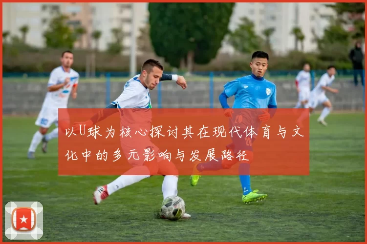 以U球为核心探讨其在现代体育与文化中的多元影响与发展路径