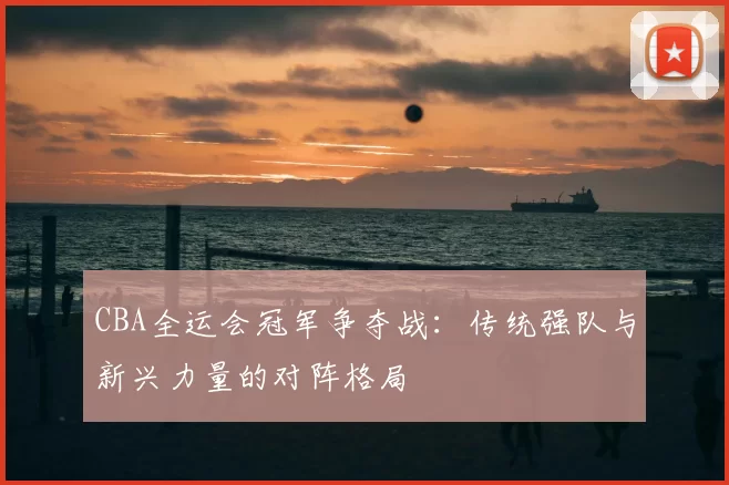 CBA全运会冠军争夺战:传统强队与新兴力量的对阵格局