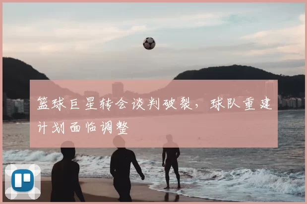 篮球巨星转会谈判破裂,球队重建计划面临调整