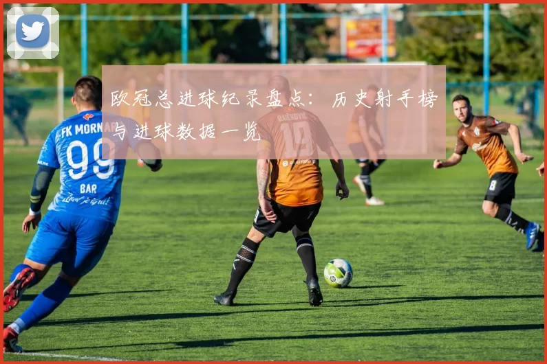 欧冠总进球纪录盘点：历史射手榜与进球数据一览
