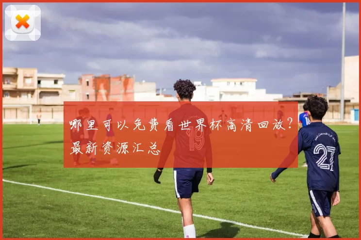 哪里可以免费看世界杯高清回放?最新资源汇总
