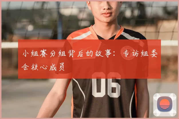 小组赛分组背后的故事：专访组委会核心成员