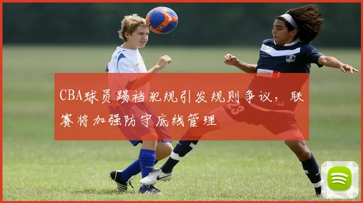 CBA球员踢裆犯规引发规则争议，联赛将加强防守底线管理