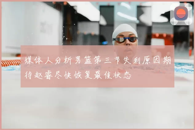 媒体人分析男篮第三节失利原因期待赵睿尽快恢复最佳状态