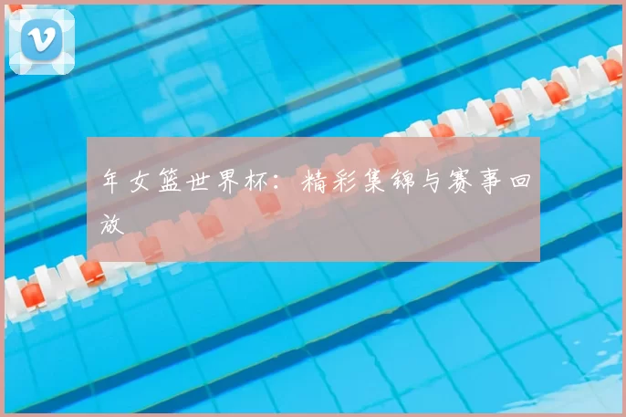 年女篮世界杯：精彩集锦与赛事回放