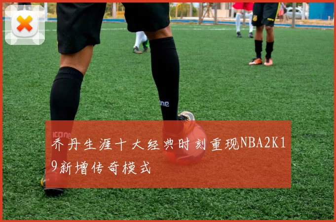 乔丹生涯十大经典时刻重现NBA2K19新增传奇模式