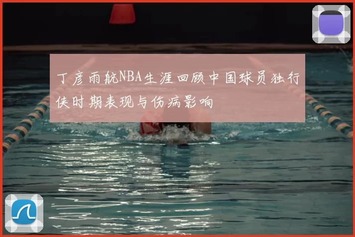 丁彦雨航NBA生涯回顾中国球员独行侠时期表现与伤病影响