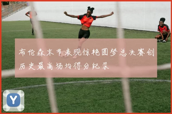 布伦森末节表现惊艳圆梦总决赛创历史最高场均得分纪录
