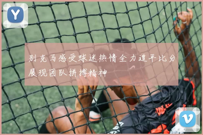 别克马感受球迷热情全力追平比分展现团队拼搏精神