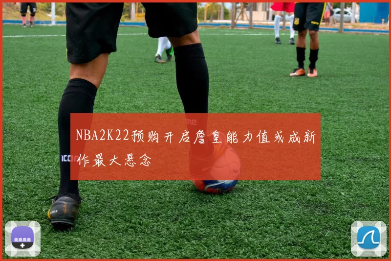 NBA2K22预购开启詹皇能力值或成新作最大悬念