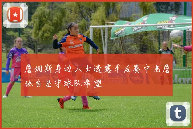 詹姆斯身边人士透露季后赛中老詹独自坚守球队希望