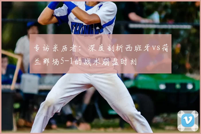 专访亲历者：深度剖析西班牙vs荷兰那场5-1的战术崩盘时刻