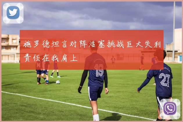 施罗德坦言对阵活塞挑战巨大失利责任在我肩上