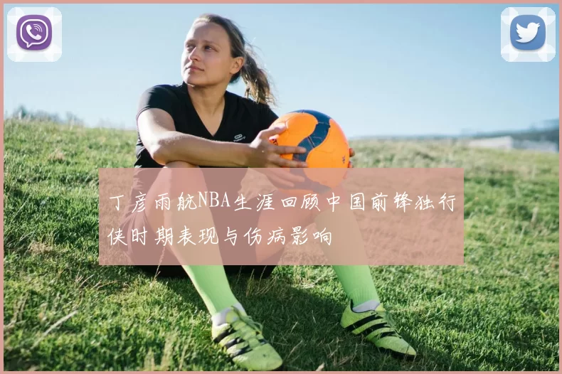 丁彦雨航NBA生涯回顾中国前锋独行侠时期表现与伤病影响