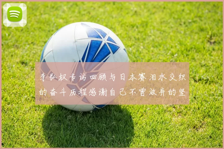 李弘权专访回顾与日本赛泪水交织的奋斗历程感谢自己不曾放弃的坚持