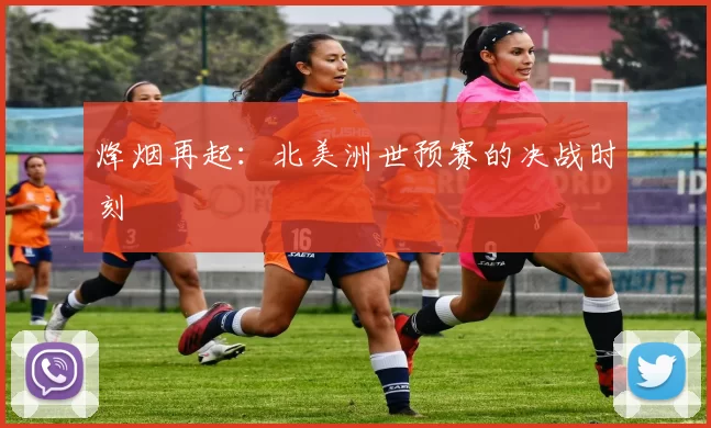 烽烟再起:北美洲世预赛的决战时刻
