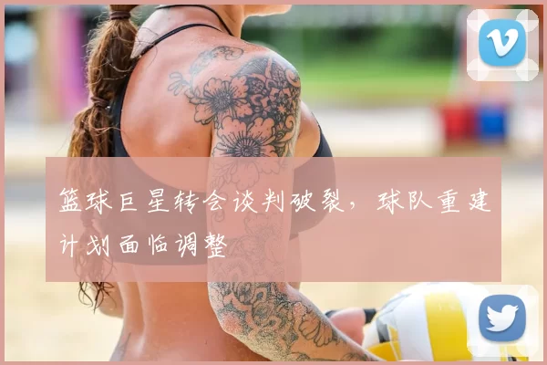 篮球巨星转会谈判破裂,球队重建计划面临调整