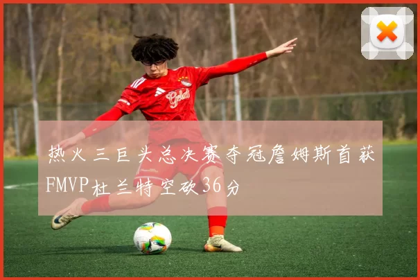 热火三巨头总决赛夺冠詹姆斯首获FMVP杜兰特空砍36分