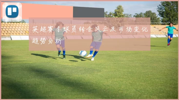 英超赛季球员转会风云及市场变化趋势分析