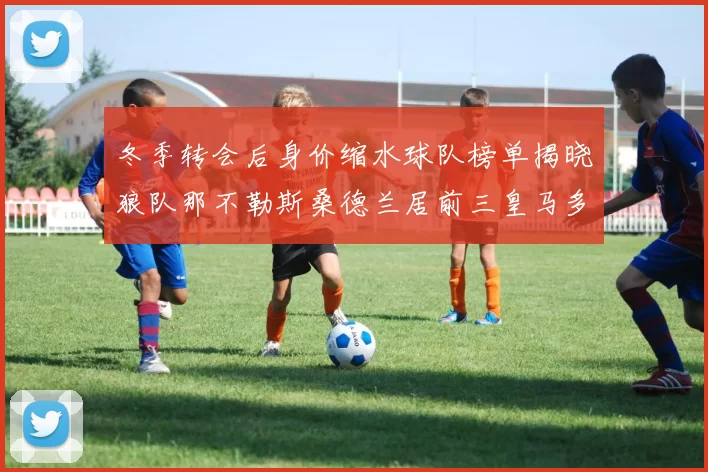 冬季转会后身价缩水球队榜单揭晓狼队那不勒斯桑德兰居前三皇马多特也在其中
