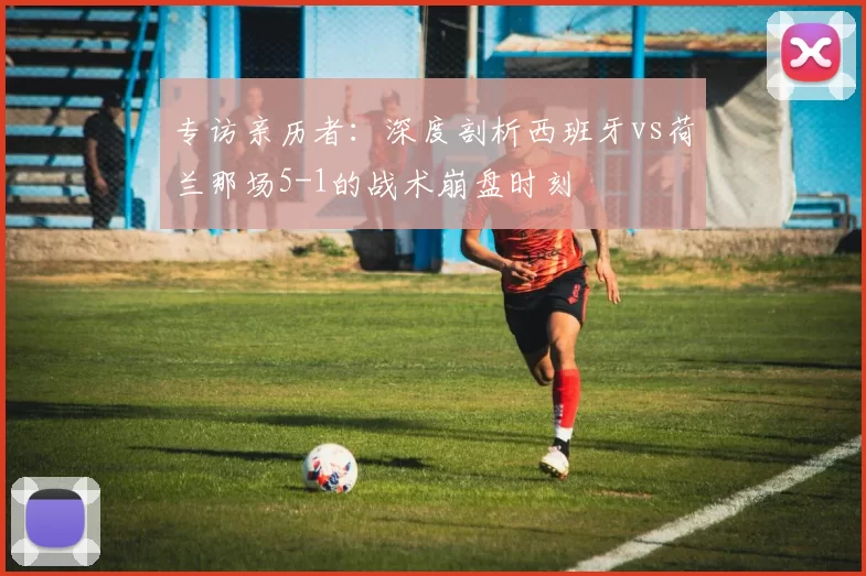 专访亲历者:深度剖析西班牙vs荷兰那场5-1的战术崩盘时刻
