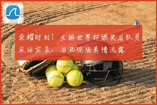 荣耀时刻!女排世界杯颁奖后队员采访实录,泪洒现场真情流露