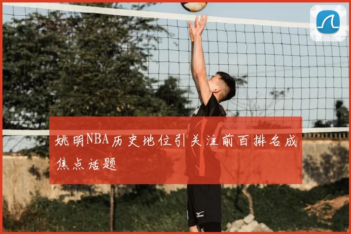 姚明NBA历史地位引关注前百排名成焦点话题