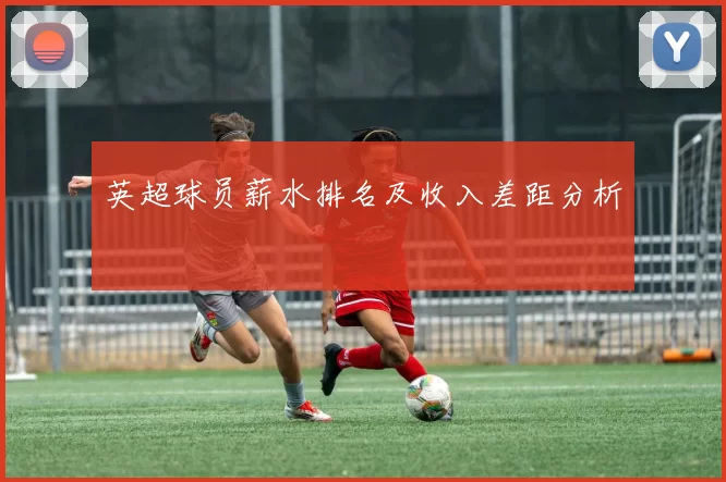 英超球员薪水排名及收入差距分析
