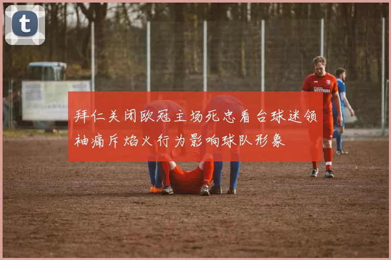 拜仁关闭欧冠主场死忠看台球迷领袖痛斥焰火行为影响球队形象