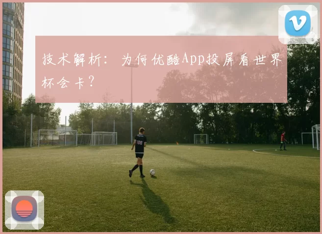 技术解析:为何优酷App投屏看世界杯会卡?