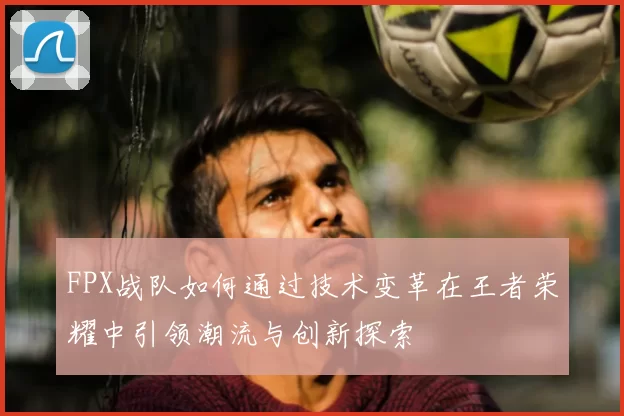FPX战队如何通过技术变革在王者荣耀中引领潮流与创新探索