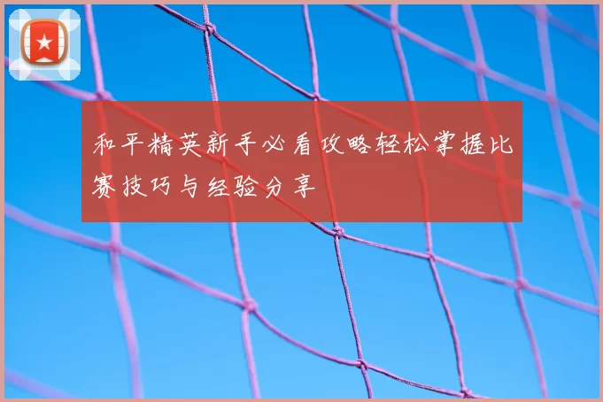和平精英新手必看攻略轻松掌握比赛技巧与经验分享