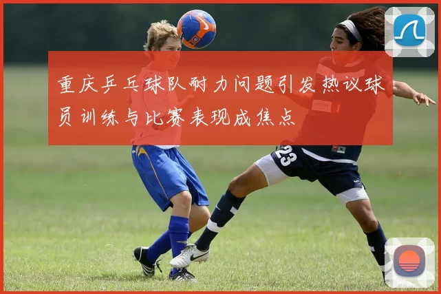 重庆乒乓球队耐力问题引发热议球员训练与比赛表现成焦点
