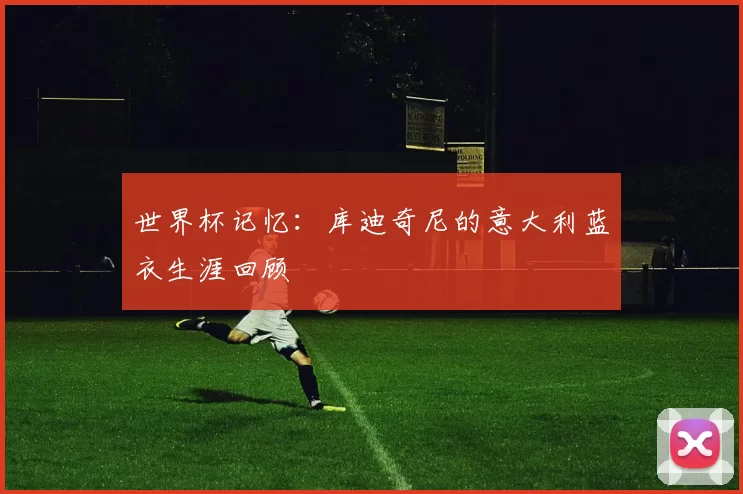世界杯记忆:库迪奇尼的意大利蓝衣生涯回顾
