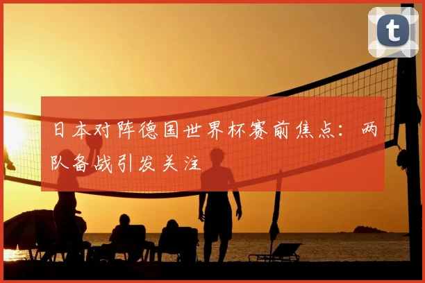 日本对阵德国世界杯赛前焦点:两队备战引发关注