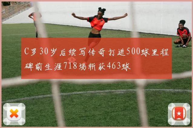 C罗30岁后续写传奇打进500球里程碑前生涯718场斩获463球