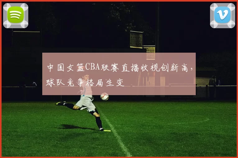 中国女篮CBA联赛直播收视创新高,球队竞争格局生变