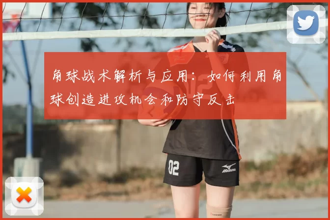 角球战术解析与应用:如何利用角球创造进攻机会和防守反击
