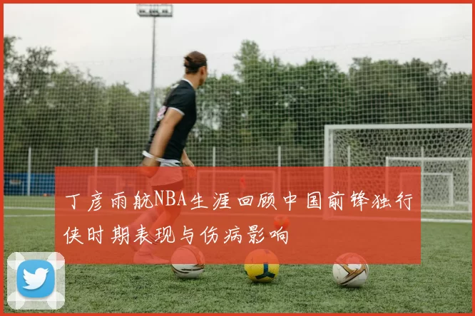 丁彦雨航NBA生涯回顾中国前锋独行侠时期表现与伤病影响